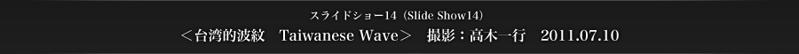 スライドショー14　＜台湾的波紋　Taiwanese Wave＞　撮影：高木一行　2011.07.10
