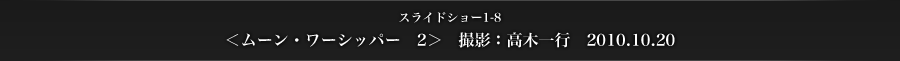 スライドショー1-8　＜ムーン・ワーシッパー　2＞　撮影：高木一行　2010.10.20