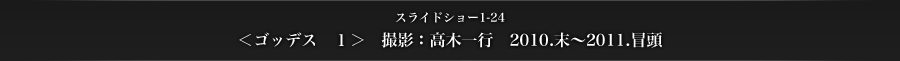 スライドショー1-24　＜ゴッデス　1＞　撮影：高木一行　2010.末〜2011.冒頭