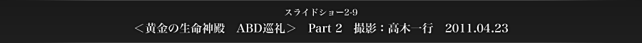 スライドショー2-9　＜黄金の生命神殿　ABD巡礼＞　Part 2　撮影：高木一行　2011.04.23