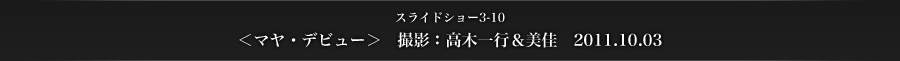 ＜マヤ・デビュー＞ 撮影：高木一行＆美佳　2011.10.03