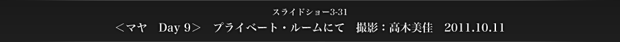 スライドショー3-31　＜マヤ　Day 9＞　プライベート・ルームにて　撮影：高木美佳　2011.10.11