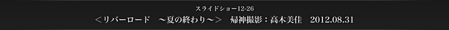 スライドショー12-26　＜リバーロード　～夏の終わり～＞　帰神撮影：高木美佳　2012.08.31