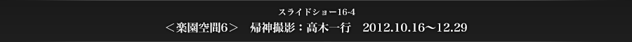 >スライドショー16-4　＜楽園空間6＞　帰神撮影：高木一行　2012.10.16～12.29